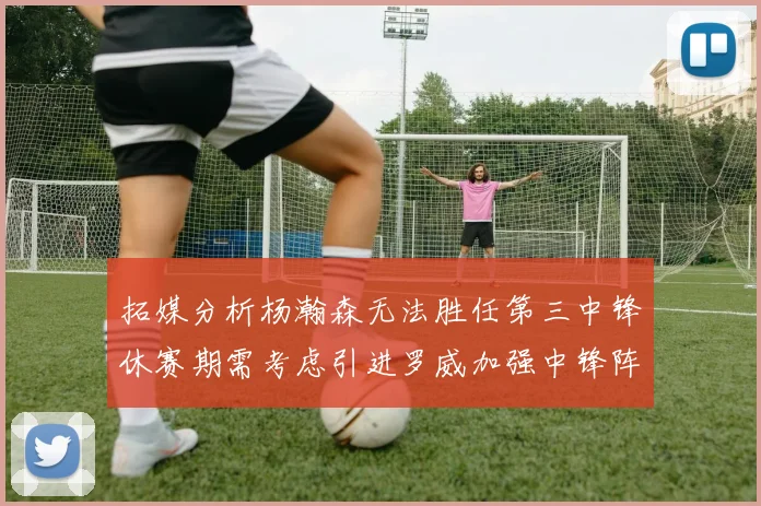 拓媒分析杨瀚森无法胜任第三中锋休赛期需考虑引进罗威加强中锋阵容
