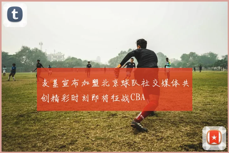 麦基宣布加盟北京球队社交媒体共创精彩时刻即将征战CBA