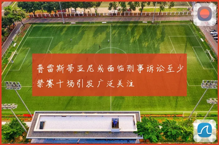 普雷斯蒂亚尼或面临刑事诉讼至少禁赛十场引发广泛关注