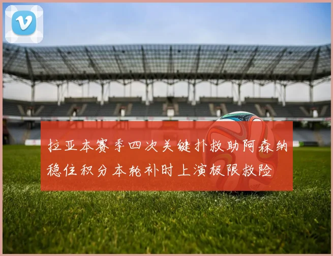 拉亚本赛季四次关键扑救助阿森纳稳住积分本轮补时上演极限救险