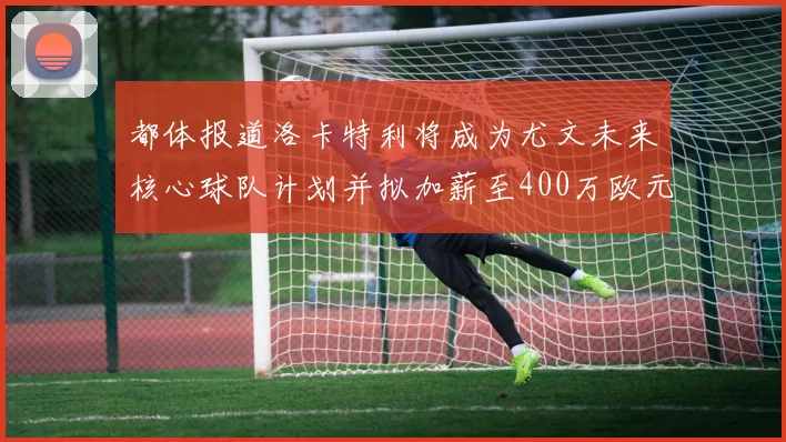 都体报道洛卡特利将成为尤文未来核心球队计划并拟加薪至400万欧元