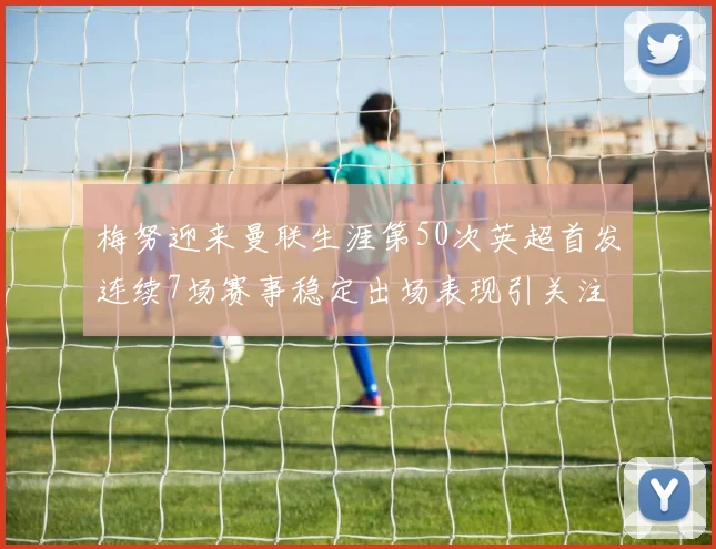 梅努迎来曼联生涯第50次英超首发连续7场赛事稳定出场表现引关注