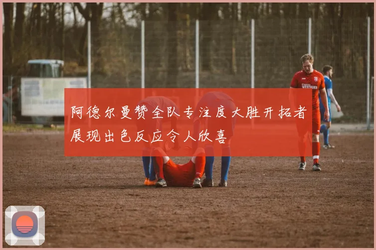 阿德尔曼赞全队专注度大胜开拓者展现出色反应令人欣喜