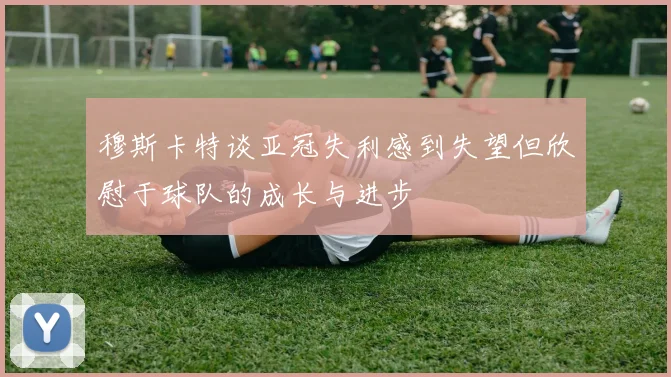 穆斯卡特谈亚冠失利感到失望但欣慰于球队的成长与进步