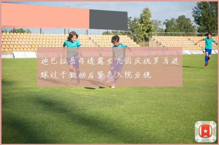 迪巴拉岳母透露女儿因庆祝罗马进球过于激动后紧急入院分娩
