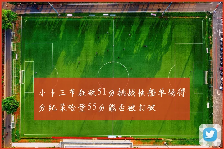 小卡三节狂砍51分挑战快船单场得分纪录哈登55分能否被打破