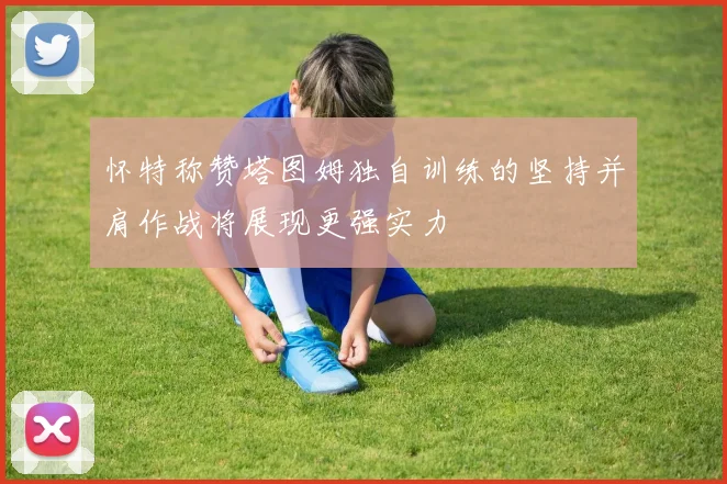 怀特称赞塔图姆独自训练的坚持并肩作战将展现更强实力