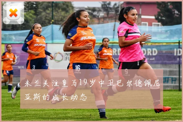 米兰关注皇马19岁中卫巴尔德佩尼亚斯的成长动态