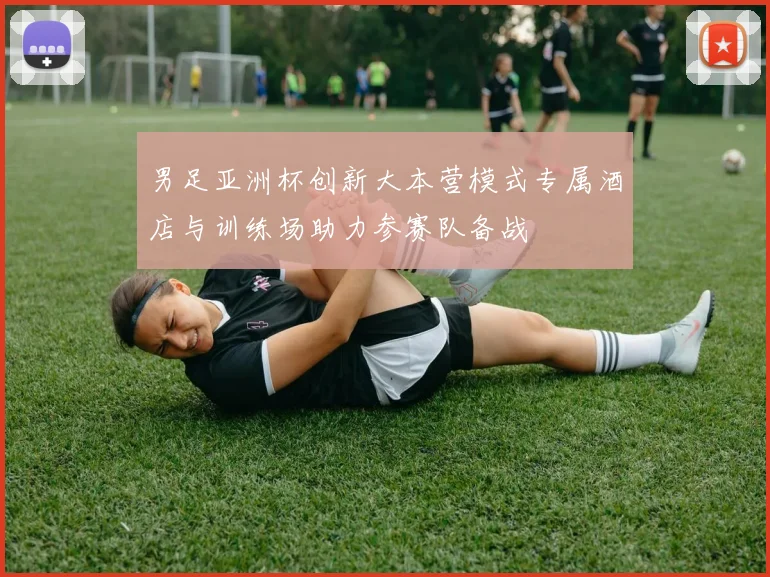 男足亚洲杯创新大本营模式专属酒店与训练场助力参赛队备战