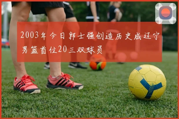 2003年今日郭士强创造历史成辽宁男篮首位20三双球员