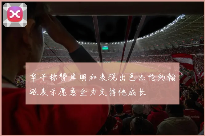 华子称赞库明加表现出色杰伦约翰逊表示愿意全力支持他成长