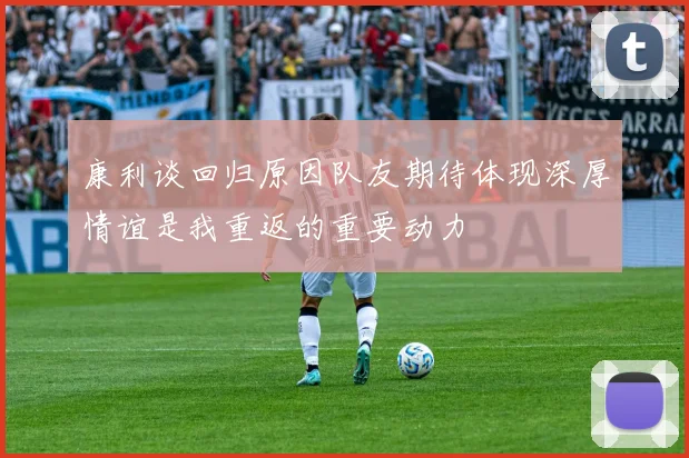 康利谈回归原因队友期待体现深厚情谊是我重返的重要动力
