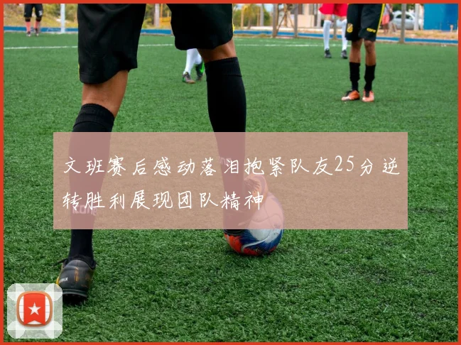文班赛后感动落泪抱紧队友25分逆转胜利展现团队精神