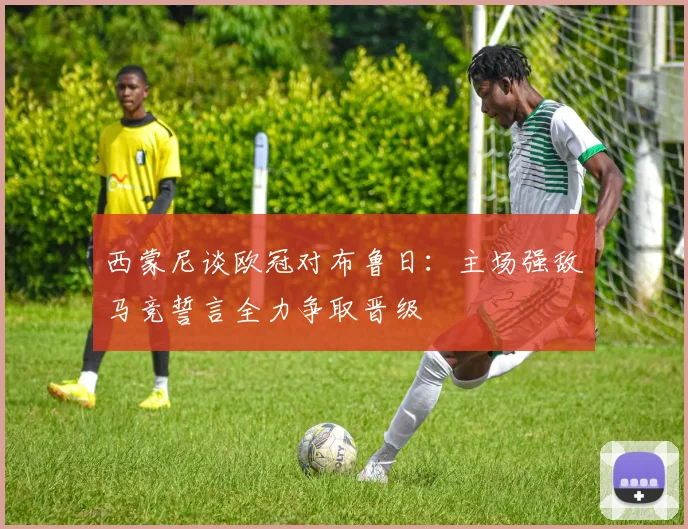 西蒙尼谈欧冠对布鲁日：主场强敌马竞誓言全力争取晋级