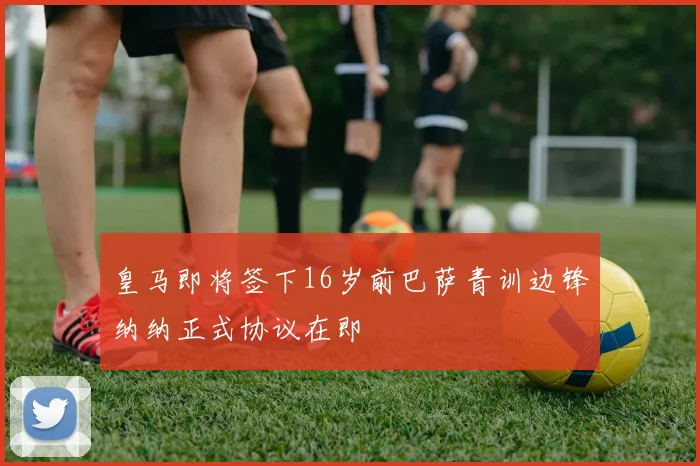 皇马即将签下16岁前巴萨青训边锋纳纳正式协议在即