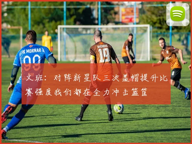 文班：对阵新星队三次盖帽提升比赛强度我们都在全力冲击篮筐