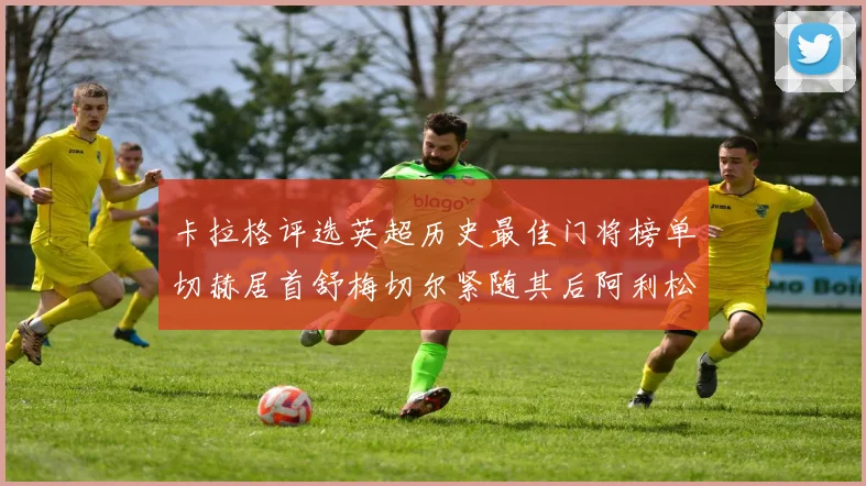 卡拉格评选英超历史最佳门将榜单切赫居首舒梅切尔紧随其后阿利松位列第三