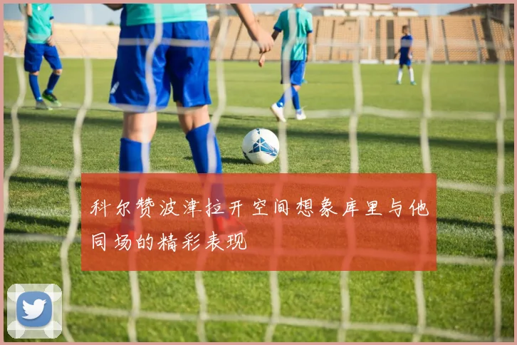 科尔赞波津拉开空间想象库里与他同场的精彩表现