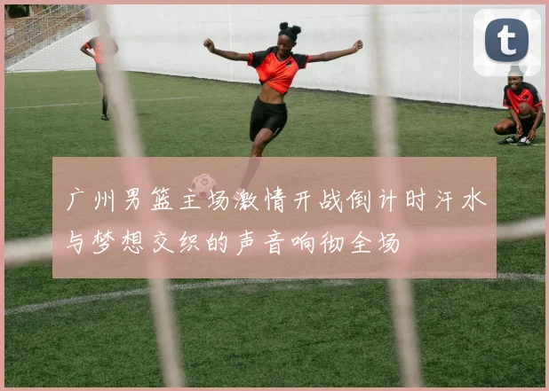 广州男篮主场激情开战倒计时汗水与梦想交织的声音响彻全场