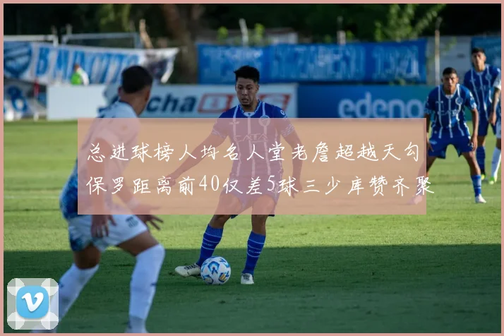 总进球榜人均名人堂老詹超越天勾保罗距离前40仅差5球三少库赞齐聚榜单