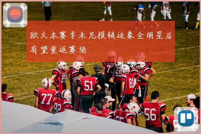 欧文本赛季未见报销迹象全明星后有望重返赛场