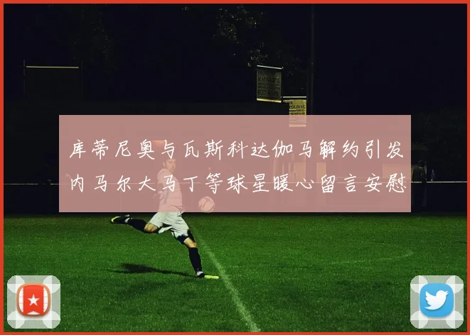 库蒂尼奥与瓦斯科达伽马解约引发内马尔大马丁等球星暖心留言安慰