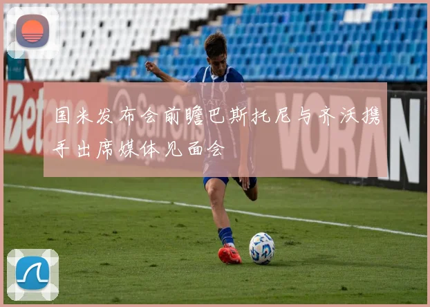 国米发布会前瞻巴斯托尼与齐沃携手出席媒体见面会