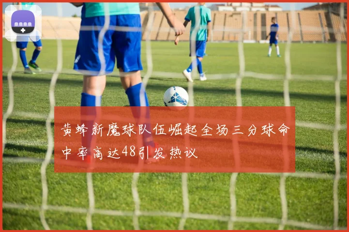 黄蜂新魔球队伍崛起全场三分球命中率高达48引发热议