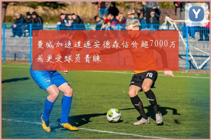 曼城加速追逐安德森估价超7000万或更受球员青睐